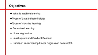 Objectives
v What is machine learning
vTypes of data and terminology
vTypes of machine learning
v Supervised learning
v Linear regression
v Least square and Gradient Descent
v Hands on implementing Linear Regression from sketch.
 