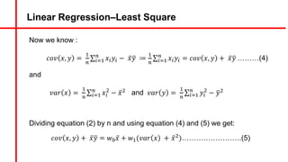 Linear Regression–Least Square
Now we know :
𝑐𝑜𝑣 𝑥, 𝑦 =
#
)
∑5d#
)
𝑥5𝑦5 − ̅
𝑥9
𝑦 ≔
#
)
∑5d#
)
𝑥5𝑦5 = 𝑐𝑜𝑣 𝑥, 𝑦 + ̅
𝑥9
𝑦 ………(4)
and
𝑣𝑎𝑟 𝑥 =
#
)
∑5d#
)
𝑥5
&
− ̅
𝑥& and 𝑣𝑎𝑟 𝑦 =
#
)
∑5d#
)
𝑦5
&
− 9
𝑦&
Dividing equation (2) by n and using equation (4) and (5) we get:
𝑐𝑜𝑣 𝑥, 𝑦 + ̅
𝑥9
𝑦 = 𝑤A ̅
𝑥 + 𝑤#(𝑣𝑎𝑟 𝑥 + ̅
𝑥&)…………………….(5)
 