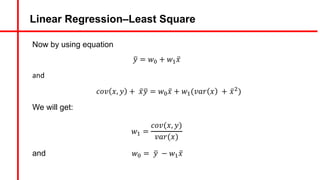 Linear Regression–Least Square
Now by using equation
9
𝑦 = 𝑤A + 𝑤# ̅
𝑥
and
𝑐𝑜𝑣 𝑥, 𝑦 + ̅
𝑥9
𝑦 = 𝑤A ̅
𝑥 + 𝑤#(𝑣𝑎𝑟 𝑥 + ̅
𝑥&)
We will get:
𝑤# =
𝑐𝑜𝑣(𝑥, 𝑦)
𝑣𝑎𝑟(𝑥)
and 𝑤A = 9
𝑦 − 𝑤# ̅
𝑥
 