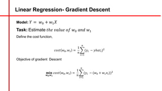 Linear Regression- Gradient Descent
Model: 𝑌 = 𝑤A + 𝑤#𝑋
Task: Estimate 𝑡ℎ𝑒 𝑣𝑎𝑙𝑢𝑒 𝑜𝑓 𝑤A 𝑎𝑛𝑑 𝑤#
Define the cost function,
𝑐𝑜𝑠𝑡 𝑤A, 𝑤# =
1
𝑛
c
5d#
)
(𝑦5 − 𝑦ℎ𝑎𝑡5)&
Objective of gradient Descent
𝐦𝐢𝐧
𝒘𝟎,𝒘𝟏
𝑐𝑜𝑠𝑡 𝑤A, 𝑤# =
1
𝑛
c
5d#
)
(𝑦5 − (𝑤A + 𝑤#𝑥5))&
 