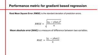 Performance metric for gradient based regression
𝑅𝑀𝑆𝐸 =
(𝑦5 − 𝑦ℎ𝑎𝑡5)&
𝑛
Mean absolute error (MAE) is a measure of difference between two variables.
𝑀𝐴𝐸 =
𝑦5 − 𝑦ℎ𝑎𝑡5
𝑛
Root Mean Square Error (RMSE) is the standard deviation of prediction errors.
 