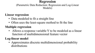 Regression
(Parametric Data Reduction: Regression and Log-Linear
Models)
Linear regression
• Data modeled to fit a straight line
• Often uses the least-square method to fit the line
Multiple regression
• Allows a response variable Y to be modeled as a linear
function of multidimensional feature vector
Log-linear model
• Approximates discrete multidimensional probability
distributions
 