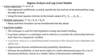 Regress Analysis and Log-Linear Models
• Linear regression: Y = w X + b
• Two regression coefficients, w and b, specify the line and are to be estimated by using
the data at hand
• Using the least squares criterion to the known values of Y1, Y2, …, X1, X2, ….
• Multiple regression: Y = b0 + b1 X1 + b2 X2
• Many nonlinear functions can be transformed into the above
• Log-linear models:
• The technique is used for both hypothesis testing and model building.
• Log-linear analysis is a technique used in statistics to examine the relationship between
more than two categorical variables.
• Log-linear analysis is a multidimensional extension of the classical cross-tabulation chi-
square test .
• Approximate discrete multidimensional probability distributions
• Estimate the probability of each point (tuple) in a multi-dimensional space for a set of
discretized attributes, based on a smaller subset of dimensional combinations
 
