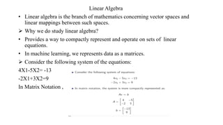 Linear Algebra
• Linear algebra is the branch of mathematics concerning vector spaces and
linear mappings between such spaces.
 Why we do study linear algebra?
• Provides a way to compactly represent and operate on sets of linear
equations.
• In machine learning, we represents data as a matrices.
 Consider the following system of the equations:
4X1-5X2= -13
-2X1+3X2=9
In Matrix Notation ,
 