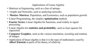 Applications of Linear Algebra
• Matrices in Engineering, such as a line of springs.
• Graphs and Networks, such as analyzing networks.
• Markov Matrices, Population, and Economics, such as population growth.
• Linear Programming, the simplex optimization method.
• Fourier Series: Linear Algebra for functions, used widely in signal
processing.
• Linear Algebra for statistics and probability, such as least squares for
regression.
• Computer Graphics, such as the various translation, rescaling and rotation
of images.
• Application of linear algebra is that it is the type of mathematics used by
Albert Einstein in parts of his theory of relativity.
 