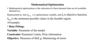 Mathematical Optimization
• Mathematical optimization is the selection of a best element from set of available
alternatives.
Represented as: min f0(x) , x is optimization variable, and f0 is objective function.
f0(x) is the minimum possible values in the feasible region.
Example:
• Data Fitting:
Variable: Parameter of the model.
Constraint: Parameter Limits, Prior information
Objective: Measures of fit(E.g. Minimizing of error)
 