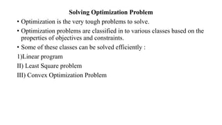 Solving Optimization Problem
• Optimization is the very tough problems to solve.
• Optimization problems are classified in to various classes based on the
properties of objectives and constraints.
• Some of these classes can be solved efficiently :
1)Linear program
II) Least Square problem
III) Convex Optimization Problem
 