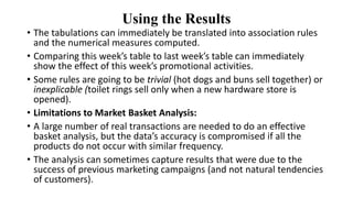 Using the Results
• The tabulations can immediately be translated into association rules
and the numerical measures computed.
• Comparing this week’s table to last week’s table can immediately
show the effect of this week’s promotional activities.
• Some rules are going to be trivial (hot dogs and buns sell together) or
inexplicable (toilet rings sell only when a new hardware store is
opened).
• Limitations to Market Basket Analysis:
• A large number of real transactions are needed to do an effective
basket analysis, but the data’s accuracy is compromised if all the
products do not occur with similar frequency.
• The analysis can sometimes capture results that were due to the
success of previous marketing campaigns (and not natural tendencies
of customers).
 