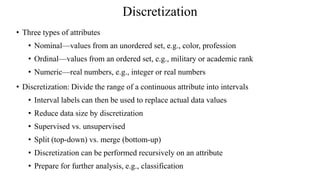 Discretization
• Three types of attributes
• Nominal—values from an unordered set, e.g., color, profession
• Ordinal—values from an ordered set, e.g., military or academic rank
• Numeric—real numbers, e.g., integer or real numbers
• Discretization: Divide the range of a continuous attribute into intervals
• Interval labels can then be used to replace actual data values
• Reduce data size by discretization
• Supervised vs. unsupervised
• Split (top-down) vs. merge (bottom-up)
• Discretization can be performed recursively on an attribute
• Prepare for further analysis, e.g., classification
 