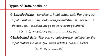 Types of Data- continued
v Labelled data – consists of input output pair. For every set
input features the output/response/label is present in
dataset. (ex- labelled image as cat’s or dog’s photo)
{ 𝑥#, 𝑦# , 𝑥&, 𝑦& , 𝑥', 𝑦' … … … … … 𝑥), 𝑦) }
vUnlabelled data- There is no output/response/label for the
input features in data. (ex. news articles, tweets, audio)
{𝑥#, 𝑥&, 𝑥' … … … … 𝑥)}
 