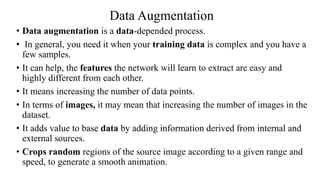 Data Augmentation
• Data augmentation is a data-depended process.
• In general, you need it when your training data is complex and you have a
few samples.
• It can help, the features the network will learn to extract are easy and
highly different from each other.
• It means increasing the number of data points.
• In terms of images, it may mean that increasing the number of images in the
dataset.
• It adds value to base data by adding information derived from internal and
external sources.
• Crops random regions of the source image according to a given range and
speed, to generate a smooth animation.
 