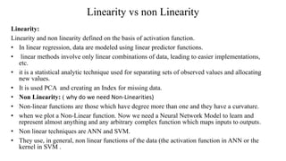 Linearity vs non Linearity
Linearity:
Linearity and non linearity defined on the basis of activation function.
• In linear regression, data are modeled using linear predictor functions.
• linear methods involve only linear combinations of data, leading to easier implementations,
etc.
• it is a statistical analytic technique used for separating sets of observed values and allocating
new values.
• It is used PCA and creating an Index for missing data.
• Non Linearity: ( why do we need Non-Linearities)
• Non-linear functions are those which have degree more than one and they have a curvature.
• when we plot a Non-Linear function. Now we need a Neural Network Model to learn and
represent almost anything and any arbitrary complex function which maps inputs to outputs.
• Non linear techniques are ANN and SVM.
• They use, in general, non linear functions of the data (the activation function in ANN or the
kernel in SVM .
 