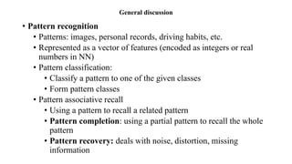 General discussion
• Pattern recognition
• Patterns: images, personal records, driving habits, etc.
• Represented as a vector of features (encoded as integers or real
numbers in NN)
• Pattern classification:
• Classify a pattern to one of the given classes
• Form pattern classes
• Pattern associative recall
• Using a pattern to recall a related pattern
• Pattern completion: using a partial pattern to recall the whole
pattern
• Pattern recovery: deals with noise, distortion, missing
information
 