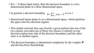 • If n = 3 (three input units), then the decision boundary is a two
dimensional plane in a three dimensional space
• In general, a decision boundary is a n-1
• dimensional hyper-plane in an n dimensional space, which partition
the space into two decision regions
• This simple network thus can classify a given pattern into one of the
two classes, provided one of these two classes is entirely in one
decision region (one side of the decision boundary) and the other
class is in another region.
• The decision boundary is determined completely by the weights W
and the bias b (or threshold q).
0
1

  
n
i i
i w
x
b
 