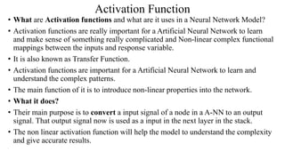 Activation Function
• What are Activation functions and what are it uses in a Neural Network Model?
• Activation functions are really important for a Artificial Neural Network to learn
and make sense of something really complicated and Non-linear complex functional
mappings between the inputs and response variable.
• It is also known as Transfer Function.
• Activation functions are important for a Artificial Neural Network to learn and
understand the complex patterns.
• The main function of it is to introduce non-linear properties into the network.
• What it does?
• Their main purpose is to convert a input signal of a node in a A-NN to an output
signal. That output signal now is used as a input in the next layer in the stack.
• The non linear activation function will help the model to understand the complexity
and give accurate results.
 