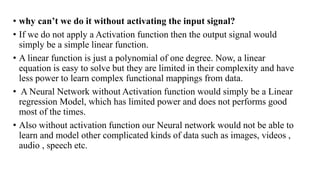 • why can’t we do it without activating the input signal?
• If we do not apply a Activation function then the output signal would
simply be a simple linear function.
• A linear function is just a polynomial of one degree. Now, a linear
equation is easy to solve but they are limited in their complexity and have
less power to learn complex functional mappings from data.
• A Neural Network without Activation function would simply be a Linear
regression Model, which has limited power and does not performs good
most of the times.
• Also without activation function our Neural network would not be able to
learn and model other complicated kinds of data such as images, videos ,
audio , speech etc.
 