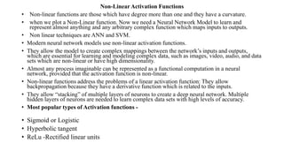 Non-Linear Activation Functions
• Non-linear functions are those which have degree more than one and they have a curvature.
• when we plot a Non-Linear function. Now we need a Neural Network Model to learn and
represent almost anything and any arbitrary complex function which maps inputs to outputs.
• Non linear techniques are ANN and SVM.
• Modern neural network models use non-linear activation functions.
• They allow the model to create complex mappings between the network’s inputs and outputs,
which are essential for learning and modeling complex data, such as images, video, audio, and data
sets which are non-linear or have high dimensionality.
• Almost any process imaginable can be represented as a functional computation in a neural
network, provided that the activation function is non-linear.
• Non-linear functions address the problems of a linear activation function: They allow
backpropagation because they have a derivative function which is related to the inputs.
• They allow “stacking” of multiple layers of neurons to create a deep neural network. Multiple
hidden layers of neurons are needed to learn complex data sets with high levels of accuracy.
• Most popular types of Activation functions -
• Sigmoid or Logistic
• Hyperbolic tangent
• ReLu -Rectified linear units
 