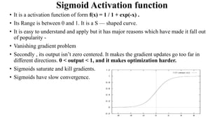 Sigmoid Activation function
• It is a activation function of form f(x) = 1 / 1 + exp(-x) .
• Its Range is between 0 and 1. It is a S — shaped curve.
• It is easy to understand and apply but it has major reasons which have made it fall out
of popularity -
• Vanishing gradient problem
• Secondly , its output isn’t zero centered. It makes the gradient updates go too far in
different directions. 0 < output < 1, and it makes optimization harder.
• Sigmoids saturate and kill gradients.
• Sigmoids have slow convergence.
 