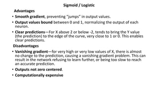 Sigmoid / Logistic
Advantages
• Smooth gradient, preventing “jumps” in output values.
• Output values bound between 0 and 1, normalizing the output of each
neuron.
• Clear predictions—For X above 2 or below -2, tends to bring the Y value
(the prediction) to the edge of the curve, very close to 1 or 0. This enables
clear predictions.
Disadvantages
• Vanishing gradient—for very high or very low values of X, there is almost
no change to the prediction, causing a vanishing gradient problem. This can
result in the network refusing to learn further, or being too slow to reach
an accurate prediction.
• Outputs not zero centered.
• Computationally expensive
 