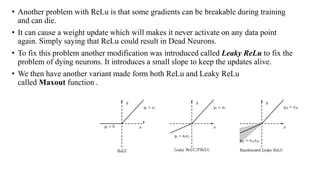 • Another problem with ReLu is that some gradients can be breakable during training
and can die.
• It can cause a weight update which will makes it never activate on any data point
again. Simply saying that ReLu could result in Dead Neurons.
• To fix this problem another modification was introduced called Leaky ReLu to fix the
problem of dying neurons. It introduces a small slope to keep the updates alive.
• We then have another variant made form both ReLu and Leaky ReLu
called Maxout function .
 
