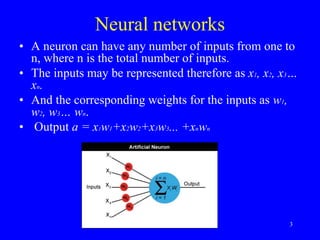 Neural networks
• A neuron can have any number of inputs from one to
n, where n is the total number of inputs.
• The inputs may be represented therefore as x1, x2, x3…
xn.
• And the corresponding weights for the inputs as w1,
w2, w3… wn.
• Output a = x1w1+x2w2+x3w3... +xnwn
3
 