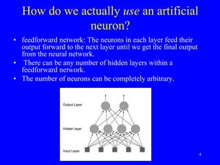 How do we actually use an artificial
neuron?
• feedforward network: The neurons in each layer feed their
output forward to the next layer until we get the final output
from the neural network.
• There can be any number of hidden layers within a
feedforward network.
• The number of neurons can be completely arbitrary.
4
 