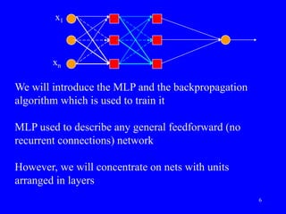 We will introduce the MLP and the backpropagation
algorithm which is used to train it
MLP used to describe any general feedforward (no
recurrent connections) network
However, we will concentrate on nets with units
arranged in layers
x1
xn
6
 