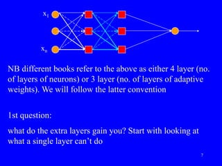 NB different books refer to the above as either 4 layer (no.
of layers of neurons) or 3 layer (no. of layers of adaptive
weights). We will follow the latter convention
1st question:
what do the extra layers gain you? Start with looking at
what a single layer can’t do
x1
xn
7
 