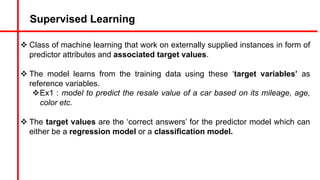 Supervised Learning
v Class of machine learning that work on externally supplied instances in form of
predictor attributes and associated target values.
v The model learns from the training data using these ‘target variables’ as
reference variables.
vEx1 : model to predict the resale value of a car based on its mileage, age,
color etc.
v The target values are the ‘correct answers’ for the predictor model which can
either be a regression model or a classification model.
 