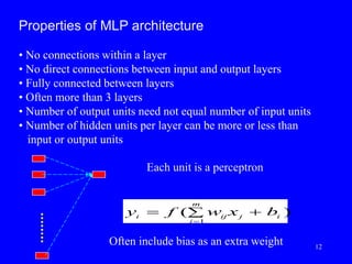 Properties of MLP architecture
• No connections within a layer
• No direct connections between input and output layers
• Fully connected between layers
• Often more than 3 layers
• Number of output units need not equal number of input units
• Number of hidden units per layer can be more or less than
input or output units
y f w x b
i ij j i
j
m
 


( )
1
Each unit is a perceptron
Often include bias as an extra weight 12
 