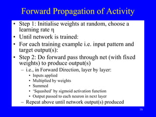 Forward Propagation of Activity
• Step 1: Initialise weights at random, choose a
learning rate η
• Until network is trained:
• For each training example i.e. input pattern and
target output(s):
• Step 2: Do forward pass through net (with fixed
weights) to produce output(s)
– i.e., in Forward Direction, layer by layer:
• Inputs applied
• Multiplied by weights
• Summed
• ‘Squashed’ by sigmoid activation function
• Output passed to each neuron in next layer
– Repeat above until network output(s) produced
16
 
