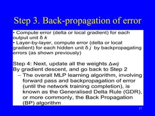 Step 3. Back-propagation of error
• Compute error (delta or local gradient) for each
output unit δ k
• Layer-by-layer, compute error (delta or local
gradient) for each hidden unit δ j by backpropagating
errors (as shown previously)
Step 4: Next, update all the weights Δwij
By gradient descent, and go back to Step 2
 The overall MLP learning algorithm, involving
forward pass and backpropagation of error
(until the network training completion), is
known as the Generalised Delta Rule (GDR),
or more commonly, the Back Propagation
(BP) algorithm
17
 
