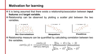 Motivation for learning
v It is being assumed that there exists a relationship/association between input
features and target variable.
v Relationship can be observed by plotting a scatter plot between the two
variables.
v Relationship measure can be quantified by calculating correlation between two
the variables.
𝑐𝑜𝑟𝑟 𝑥, 𝑦 =
𝑐𝑜𝑣(𝑥, 𝑦)
𝑣𝑎𝑟 𝑥 . 𝑣𝑎𝑟(𝑦)
=
∑ 𝑥5 − ̅
𝑥 ∗ 𝑦5 − 9
𝑦
∑ 𝑥5 − ̅
𝑥
&
∑ 𝑦5 − 9
𝑦
&
 