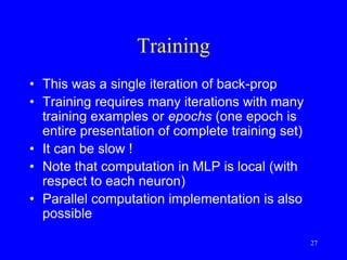 Training
• This was a single iteration of back-prop
• Training requires many iterations with many
training examples or epochs (one epoch is
entire presentation of complete training set)
• It can be slow !
• Note that computation in MLP is local (with
respect to each neuron)
• Parallel computation implementation is also
possible
27
 