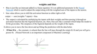 weights and bias
• Bias is just like an intercept added in a linear equation. It is an additional parameter in the Neural
Network which is used to adjust the output along with the weighted sum of the inputs to the neuron.
• bias value allows you to shift the activation function to either right or left.
output = sum (weights * inputs) + bias
• The output is calculated by multiplying the inputs with their weights and then passing it through an
activation function like the Sigmoid function, etc. Here, bias acts like a constant which helps the model to
fit the given data. The steepness of the Sigmoid depends on the weight of the inputs.
It allows you to move the line down and up fitting the prediction with the data better.
• If bias=0 ie , the constant c is absent then the line will pass through the origin (0, 0) and you will get a
poorer fit. (Neural Network is an important component of Machine Learning)
 