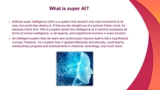 What is super AI?
o Artificial super intelligence (ASI) is a system that wouldn't only rock humankind to its
core, but could also destroy it. If that sounds straight out of a science fiction novel, it's
because it kind of is: ASI is a system where the intelligence of a machine surpasses all
forms of human intelligence, in all aspects, and outperforms humans in every function.
o An intelligent system that can learn and continuously improve itself is still a hypothetical
concept. However, it's a system that, if applied effectively and ethically, could lead to
extraordinary progress and achievements in medicine, technology, and much more.
 