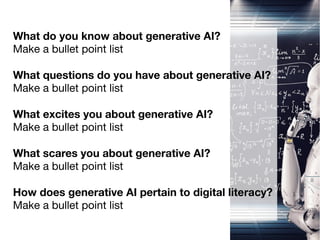 What do you know about generative AI?
Make a bullet point list
What questions do you have about generative AI?
Make a bullet point list
What excites you about generative AI?
Make a bullet point list
What scares you about generative AI?
Make a bullet point list
How does generative AI pertain to digital literacy?
Make a bullet point list
 