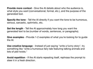 Provide more context - Give the AI details about who the audience is,
what style you want (conversational, formal, etc.), and the purpose of the
generated text.
Specify the tone - Tell the AI directly if you want the tone to be humorous,
serious, sarcastic, optimistic, etc.
Set the length - Tell the AI approximately how long you want the
generated text to be (number of words, sentences, or paragraphs).
Give examples - Provide 1-2 examples of what you’re looking for to guide
the AI.
Use creative language - Instead of just saying "write a funny story", try
something like "write a humorous fairy tale featuring talking animals and
lots of plot twists."
Avoid repetition - If the AI starts repeating itself, rephrase the prompt to
steer it in a fresh direction.
 