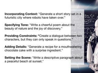 Incorporating Context: "Generate a short story set in a
futuristic city where robots have taken over.”
Specifying Tone: "Write a cheerful poem about the
beauty of nature and the joy of discovery.”
Providing Constraints: "Create a dialogue between two
characters, but they can only speak in questions.”
Adding Details: "Generate a recipe for a mouthwatering
chocolate cake with a surprise ingredient.”
Setting the Scene: "Write a descriptive paragraph about
a peaceful beach at sunset."
 