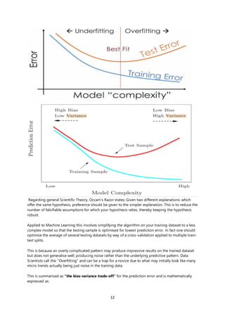 12
Regarding general Scientific Theory, Occam's Razor states: Given two different explanations which
offer the same hypothesis, preference should be given to the simpler explanation. This is to reduce the
number of falsifiable assumptions for which your hypothesis relies, thereby keeping the hypothesis
robust.
Applied to Machine Learning this involves simplifying the algorithm on your training dataset to a less
complex model so that the testing sample is optimised for lowest prediction error. In fact one should
optimise the average of several testing datasets by way of a cross-validation applied to multiple train-
test splits.
This is because an overly complicated pattern may produce impressive results on the trained dataset
but does not generalise well; producing noise rather than the underlying predictive pattern. Data
Scientists call this "Overfitting" and can be a trap for a novice due to what may initially look like many
micro trends actually being just noise in the training data.
This is summarised as "the bias-variance trade-off" for the prediction error and is mathematically
expressed as:
 