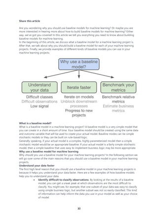 30
Share this article
Are you wondering why you should use baseline models for machine learning? Or maybe you are
more interested in hearing more about how to build baseline models for machine learning? Either
way, we’ve got you covered! In this article we tell you everything you need to know about building
baseline models for machine learning.
In the beginning of this article, we discuss what a baseline model for a machine learning project is.
After that, we talk about why you should build a baseline model for each of your machine learning
projects. Finally, we provide examples of different kinds of baseline models you can use in your
machine learning projects.
What is a baseline model?
What is a baseline model in a machine learning project? A baseline model is a very simple model that
you can create in a short amount of time. Your baseline model should be created using the same data
and outcome variable that will be used to create your actual model. Baseline modes can be simple
stochastic models or they can be built on rule-based logic.
Generally speaking, if your actual model is a complex, highly parameterized model then a simple
stochastic model would be an appropriate baseline. If your actual model is a fairly simple stochastic
model, then a simple baseline that uses easy to implement business logic may be more appropriate.
Why use a baseline model for machine learning
Why should you use a baseline model for your machine learning projects? In the following section we
will go over some of the main reasons that you should use a baseline model in your machine learning
projects.
Understand your data faster
The first high level reason that you should use a baseline model in your machine learning projects is
because it helps you understand your data faster. Here are a few examples of how baseline models
help you to understand your data.
• Identify difficult to classify observations. By looking at the results of a baseline
model, you can get a sneak peak at which observations are the most difficult to
classify. You might see, for example, that one subset of your data was easy to classify
using simple business logic, but another subset was not so easily classified. This kind
of information can help inform the data you use in your model as well as your choice
of model.
 