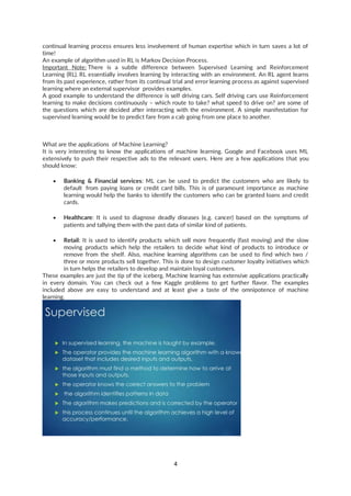 4
continual learning process ensures less involvement of human expertise which in turn saves a lot of
time!
An example of algorithm used in RL is Markov Decision Process.
Important Note: There is a subtle difference between Supervised Learning and Reinforcement
Learning (RL). RL essentially involves learning by interacting with an environment. An RL agent learns
from its past experience, rather from its continual trial and error learning process as against supervised
learning where an external supervisor provides examples.
A good example to understand the difference is self driving cars. Self driving cars use Reinforcement
learning to make decisions continuously – which route to take? what speed to drive on? are some of
the questions which are decided after interacting with the environment. A simple manifestation for
supervised learning would be to predict fare from a cab going from one place to another.
What are the applications of Machine Learning?
It is very interesting to know the applications of machine learning. Google and Facebook uses ML
extensively to push their respective ads to the relevant users. Here are a few applications that you
should know:
• Banking & Financial services: ML can be used to predict the customers who are likely to
default from paying loans or credit card bills. This is of paramount importance as machine
learning would help the banks to identify the customers who can be granted loans and credit
cards.
• Healthcare: It is used to diagnose deadly diseases (e.g. cancer) based on the symptoms of
patients and tallying them with the past data of similar kind of patients.
• Retail: It is used to identify products which sell more frequently (fast moving) and the slow
moving products which help the retailers to decide what kind of products to introduce or
remove from the shelf. Also, machine learning algorithms can be used to find which two /
three or more products sell together. This is done to design customer loyalty initiatives which
in turn helps the retailers to develop and maintain loyal customers.
These examples are just the tip of the iceberg. Machine learning has extensive applications practically
in every domain. You can check out a few Kaggle problems to get further flavor. The examples
included above are easy to understand and at least give a taste of the omnipotence of machine
learning.
 