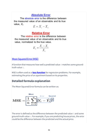 46
MeanSquaredError(MSE)
A function that measures how well a predicted value Ŷ matches some ground-
truth value Y.
MSE is often used as a loss function for regression problems. For example,
estimating the price of an apartment based on its properties.
Detailed formula explanation
The Mean Squared Error formula can be written as:
The error is defined as the difference between the predicted value Ŷ and some
ground-truth value Y. For example, if you are predicting house prices, the error
could be the difference between the predicted and the actual price.
 