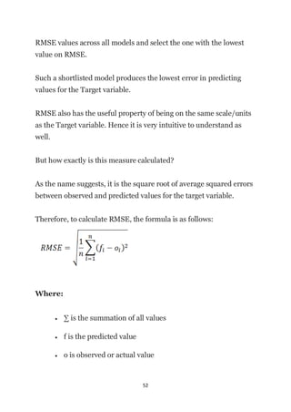 52
RMSE values across all models and select the one with the lowest
value on RMSE.
Such a shortlisted model produces the lowest error in predicting
values for the Target variable.
RMSE also has the useful property of being on the same scale/units
as the Target variable. Hence it is very intuitive to understand as
well.
But how exactly is this measure calculated?
As the name suggests, it is the square root of average squared errors
between observed and predicted values for the target variable.
Therefore, to calculate RMSE, the formula is as follows:
Where:
• ∑ is the summation of all values
• f is the predicted value
• o is observed or actual value
 