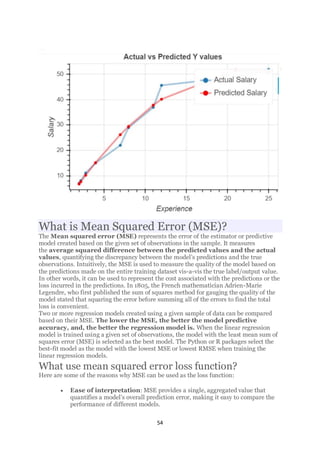 54
What is Mean Squared Error (MSE)?
The Mean squared error (MSE) represents the error of the estimator or predictive
model created based on the given set of observations in the sample. It measures
the average squared difference between the predicted values and the actual
values, quantifying the discrepancy between the model’s predictions and the true
observations. Intuitively, the MSE is used to measure the quality of the model based on
the predictions made on the entire training dataset vis-a-vis the true label/output value.
In other words, it can be used to represent the cost associated with the predictions or the
loss incurred in the predictions. In 1805, the French mathematician Adrien-Marie
Legendre, who first published the sum of squares method for gauging the quality of the
model stated that squaring the error before summing all of the errors to find the total
loss is convenient.
Two or more regression models created using a given sample of data can be compared
based on their MSE. The lower the MSE, the better the model predictive
accuracy, and, the better the regression model is. When the linear regression
model is trained using a given set of observations, the model with the least mean sum of
squares error (MSE) is selected as the best model. The Python or R packages select the
best-fit model as the model with the lowest MSE or lowest RMSE when training the
linear regression models.
What use mean squared error loss function?
Here are some of the reasons why MSE can be used as the loss function:
• Ease of interpretation: MSE provides a single, aggregated value that
quantifies a model’s overall prediction error, making it easy to compare the
performance of different models.
 
