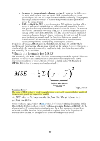 55
• Squared terms emphasizes larger errors: By squaring the differences
between predicted and observed values, MSE emphasizes larger errors,
penalizing models that make significant mistakes more heavily. This property
encourages the development of models that provide accurate predictions
across the entire dataset.
• Differentiability: MSE is a continuous and differentiable function, which
makes it well-suited for optimization techniques such as gradient descent.
The question that may be asked is why not calculate the error as the absolute
value of loss (difference between y and y_hat in the following formula) and
sum up all the errors to find the total loss. The absolute value of error is not
convenient, because it doesn’t have a continuous derivative, which does not
make the function smooth. And, the functions that are not smooth are
difficult to work with when trying to find closed-form solutions to the
optimization problems by employing linear algebra concepts.
Despite its advantages, MSE has some limitations, such as its sensitivity to
outliers and the absence of an upper bound on its values. However, it remains a
popular choice for evaluating regression models due to its simplicity, interpretability,
and suitability for optimization.
What’s the formula for MSE?
Mathematically, the MSE can be calculated as the average sum of the squared difference
between the actual value and the predicted or estimated value represented by the
regression model (line or plane). It is also termed as mean squared deviation
(MSD). This is how it is represented mathematically:
Fig 1. Mean
Squared Error
The value of MSE is always positive. A value close to zero will represent better quality of
the estimator/predictor (regression model).
An MSE of zero (0) represents the fact that the predictor is a
perfect predictor.
When you take a square root of MSE value, it becomes root mean squared error
(RMSE). RMSE has also been termed root mean square deviation (RMSD). In the
above equation, Y represents the actual value and the Y_hat represents the predicted
value that could be found on the regression line or plane. Here is the diagrammatic
representation of MSE for a simple linear or univariate regression model:
 