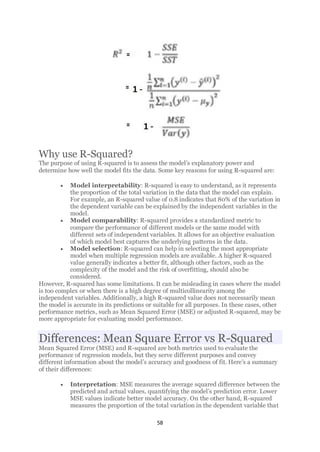 58
Why use R-Squared?
The purpose of using R-squared is to assess the model’s explanatory power and
determine how well the model fits the data. Some key reasons for using R-squared are:
• Model interpretability: R-squared is easy to understand, as it represents
the proportion of the total variation in the data that the model can explain.
For example, an R-squared value of 0.8 indicates that 80% of the variation in
the dependent variable can be explained by the independent variables in the
model.
• Model comparability: R-squared provides a standardized metric to
compare the performance of different models or the same model with
different sets of independent variables. It allows for an objective evaluation
of which model best captures the underlying patterns in the data.
• Model selection: R-squared can help in selecting the most appropriate
model when multiple regression models are available. A higher R-squared
value generally indicates a better fit, although other factors, such as the
complexity of the model and the risk of overfitting, should also be
considered.
However, R-squared has some limitations. It can be misleading in cases where the model
is too complex or when there is a high degree of multicollinearity among the
independent variables. Additionally, a high R-squared value does not necessarily mean
the model is accurate in its predictions or suitable for all purposes. In these cases, other
performance metrics, such as Mean Squared Error (MSE) or adjusted R-squared, may be
more appropriate for evaluating model performance.
Differences: Mean Square Error vs R-Squared
Mean Squared Error (MSE) and R-squared are both metrics used to evaluate the
performance of regression models, but they serve different purposes and convey
different information about the model’s accuracy and goodness of fit. Here’s a summary
of their differences:
• Interpretation: MSE measures the average squared difference between the
predicted and actual values, quantifying the model’s prediction error. Lower
MSE values indicate better model accuracy. On the other hand, R-squared
measures the proportion of the total variation in the dependent variable that
 