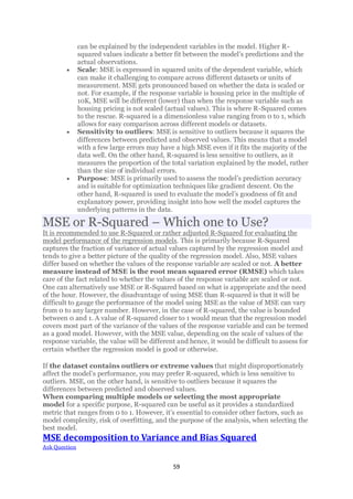 59
can be explained by the independent variables in the model. Higher R-
squared values indicate a better fit between the model’s predictions and the
actual observations.
• Scale: MSE is expressed in squared units of the dependent variable, which
can make it challenging to compare across different datasets or units of
measurement. MSE gets pronounced based on whether the data is scaled or
not. For example, if the response variable is housing price in the multiple of
10K, MSE will be different (lower) than when the response variable such as
housing pricing is not scaled (actual values). This is where R-Squared comes
to the rescue. R-squared is a dimensionless value ranging from 0 to 1, which
allows for easy comparison across different models or datasets.
• Sensitivity to outliers: MSE is sensitive to outliers because it squares the
differences between predicted and observed values. This means that a model
with a few large errors may have a high MSE even if it fits the majority of the
data well. On the other hand, R-squared is less sensitive to outliers, as it
measures the proportion of the total variation explained by the model, rather
than the size of individual errors.
• Purpose: MSE is primarily used to assess the model’s prediction accuracy
and is suitable for optimization techniques like gradient descent. On the
other hand, R-squared is used to evaluate the model’s goodness of fit and
explanatory power, providing insight into how well the model captures the
underlying patterns in the data.
MSE or R-Squared – Which one to Use?
It is recommended to use R-Squared or rather adjusted R-Squared for evaluating the
model performance of the regression models. This is primarily because R-Squared
captures the fraction of variance of actual values captured by the regression model and
tends to give a better picture of the quality of the regression model. Also, MSE values
differ based on whether the values of the response variable are scaled or not. A better
measure instead of MSE is the root mean squared error (RMSE) which takes
care of the fact related to whether the values of the response variable are scaled or not.
One can alternatively use MSE or R-Squared based on what is appropriate and the need
of the hour. However, the disadvantage of using MSE than R-squared is that it will be
difficult to gauge the performance of the model using MSE as the value of MSE can vary
from 0 to any larger number. However, in the case of R-squared, the value is bounded
between 0 and 1. A value of R-squared closer to 1 would mean that the regression model
covers most part of the variance of the values of the response variable and can be termed
as a good model. However, with the MSE value, depending on the scale of values of the
response variable, the value will be different and hence, it would be difficult to assess for
certain whether the regression model is good or otherwise.
If the dataset contains outliers or extreme values that might disproportionately
affect the model’s performance, you may prefer R-squared, which is less sensitive to
outliers. MSE, on the other hand, is sensitive to outliers because it squares the
differences between predicted and observed values.
When comparing multiple models or selecting the most appropriate
model for a specific purpose, R-squared can be useful as it provides a standardized
metric that ranges from 0 to 1. However, it’s essential to consider other factors, such as
model complexity, risk of overfitting, and the purpose of the analysis, when selecting the
best model.
MSE decomposition to Variance and Bias Squared
Ask Question
 