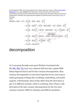 60
In showing that MSE can be decomposed into variance plus the square of Bias, the proof in
Wikipedia has a step, highlighted in the picture. How does this work? How is the
expectation pushed in to the product from the 3rd step to the 4th step? If the two terms are
independent, shouldn't the expectation be applied to both the terms? and if they aren't, is
this step
valid?
decomposition
As I was going through some great Machine Learning books
like ISL, ESL, DL I got very confused with how they explain MSE
(Mean Squared Error) and its bias-variance decomposition. Bias-
variance decomposition is extremely important if you want to get a
really good grasp of things like overfitting, underfitting, and model
capacity. Unfortunately, these books either drop the derivation or
give it in different contexts, which is confusing. Here I’ll give a full
derivation of the bias-variance decomposition for the two most
common contexts: MSE for estimator and MSE for predictor.
 