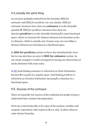 68
It is actually the same thing
As you have probably noticed from the formulas MSE for
estimator and MSE for predictor are very similar. MSE for
estimator measures how close our estimator is to the desirable
quantity θ. MSE for predictor measures how close our
function predictor is to the desirable function f in some functional
space, where we measure the distance between two functions as the
L2 distance, which is actually one of many ways one can define a
distance between two functions in a functional space.
In MSE for predictor section we have also introduced the error,
but we can also have an error in MSE for estimator section. In
our stocks example it would correspond to having our observation of
stocks distorted with some noise.
In DL book finding estimator is referred to as Point Estimation,
because θ is a point in a regular space. And finding predictor is
referred to as Function Estimation because f is a function in a
functional space.
P.S. Sources of the confusion
There are basically two sources of the confusion for people trying to
understand bias-variance decomposition.
First one is that books like to fix some of the random variables and
compute expectation with respect to S or ϵ only. It allows them to
write shorter formulas.
 